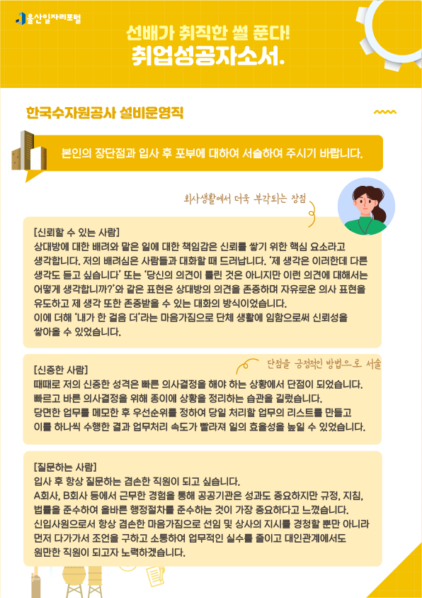 5. 선배가 취직한 썰 푼다! 취업성공 자소서 한국수자원공사 설비운영직  - 본인의 장단점과 입사 후 포부에 대하여 서술하여 주시기 바랍니다.  [신뢰할 수 있는 사람] 상대방에 대한 배려와 맡은 일에 대한 책임감은 신뢰를 쌓기 위한 핵심 요소라고 생각합니다. 저의 배려심은 사람들과 대화할 때 드러납니다. '제 생각은 이러한데 다른 생각도 듣고 싶습니다' 또는 '당신의 의견이 틀린 것은 아니지만 이런 의견에 대해서는 어떻게 생각하십니까?'와 같은 표현은 상대방의 의견을 존중하며 자유로운 의사 표현을 유도하고 제 생각 또한 존중받을 수 있는 대화의 방식이었습니다. 이에 더해 '내가 한 걸음 더'라는 마음가짐으로 단체 생활에 임함으로써 신뢰성을 쌓아올 수 있었습니다. → 회사생활에서 더욱 부각되는 장점  [신중한 사람] 때때로 저의 신중한 성격은 빠른 의사결정을 해야 하는 상황에서 단점이 되었습니다. 빠르고 바른 의사결정을 위해 종이에 상황을 정리하는 습관을 길렀습니다. 당면한 업무를 메모한 후 우선순위를 정하여 당일 처리할 업무의 리스트를 만들고 이를 하나씩 수행한 결과 업무처리 속도가 빨라져 일의 효율성을 높일 수 있었습니다. → 단점을 긍정적인 방법으로 서술  [질문하는 사람] 입사 후 항상 질문하는 겸손한 직원이 되고 싶습니다. A회사, B회사 등에서 근무한 경험을 통해 공공기관은 성과도 중요하지만 규정, 지침, 법률을 준수하여 올바른 행정절차를 준수하는 것이 가장 중요하다고 느꼈습니다. 신입사원으로서 항상 겸손한 마음가짐으로 선임 및 상사의 지시를 경청할 뿐만 아니라 먼저 다가가서 조언을 구하고 소통하여 업무적인 실수를 줄이고 대인관계에서도 원만한 직원이 되고자 노력하겠습니다.