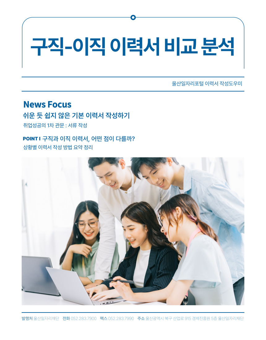 구직-이직 이력서 비교 분석 울산일자리포털 이력서 작성도우미  News Focus 쉬운 듯 쉽지 않은 기본 이력서 작성하기 취업성공의 1차 관문 : 서류 작성  Point 구직과 이직 이력서, 어떤 점이 다를까? 상황별 이력서 작성 방법 요약 정리  발행처 울산일자리재단 전화 052-283-7900 팩스 052-283-7990 주소 울산광역시 북구 산업로 915 경제진흥원 5층 울산일자리재단