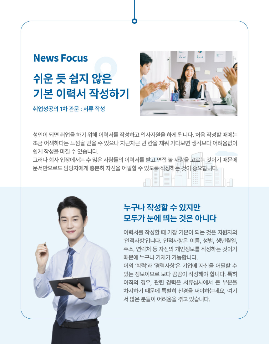 News Focus 쉬운 듯 쉽지 않은 기본 이력서 작성하기 취업성공의 1차 관문 : 서류 작성  성인이 되면 취업을 하기 위해 이력서를 작성하고 입사지원을 하게 됩니다. 처음 작성할 때에는 조금 어색하다는 느낌을 받을 수 있으나 차근차근 빈 칸을 채워 가다보면 생각보다 어려움없이 쉽게 작성을 마칠 수 있습니다. 그러나 회사 입장에서는 수 많은 사람들의 이력서를 받고 면접 볼 사람을 고르는 것이기 때문에 문서만으로도 담당자에게 충분히 자신을 어필할 수 있도록 작성하는 것이 중요합니다.  누구나 작성할 수 있지만 모두가 눈에 띄는 것은 아니다  이력서를 작성할 때 가장 기본이 되는 것은 지원자의 '인적사항'입니다. 인적사항은 이름, 성별, 생년월일, 주소, 연락처 등 자신의 개인정보를 작성하는 것이기 때문에 누구나 기재가 가능합니다. 이외 '학력'과 '경력사항'은 기업에 자신을 어필할 수 있는 정보이므로 보다 꼼꼼이 작성해야 합니다. 특히 이직의 경우, 관련 경력은 서류심사에서 큰 부분을 차지하기 때문에 특별히 신경을 써야하는데요, 여기서 많은 분들이 어려움을 겪고 있습니다.