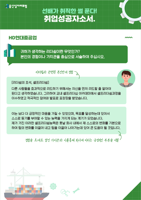 5. 선배가 취직한 썰 푼다! 취업성공 자소서 HD현대중공업  - 귀하가 생각하는 리더쉽이란 무엇인가? 본인의 경험이나 가치관을 중심으로 서술하여 주십시오.  [리더쉽의 초석, 셀프리더쉽] 다른 사람들을 효과적으로 리드하기 위해서는 자신을 먼저 리드할 줄 알아야 된다고 생각하였습니다. 그리하여 교내 셀프리더십 아카데미에서 셀프리더쉽과정을 이수하였고, 적극적인 참여와 발표로 표창장을 받았습니다. → 리더쉽과 관련된 본인만의 경험 이는 보다 더 긍정적인 마음을 가질 수 있었으며, 목표를 달성하는데 있어서 스스로 동기를 부여할 수 있는 능력을 가지게 되는 계기가 되었습니다. 제가 가진 이러한 셀프리더쉽능력은 훗날 회사 내에서 제 스스로의 변화를 기본으로하여 팀의 변화를 이끌어 내고 팀을 이끌어 나아가는데 있어 큰 도움이 될 것입니다. → 경험을 토대로 쌓인 가치관과 이를 통해 회사에 미치는 긍정적인 부분을 어필