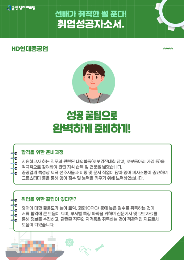 3. HD현대중공업, 성공 꿀팁으로 완벽하게 준비하기!  [합격을 위한 준비과정] 지원하고자 하는 직무와 관련된 대외활동(로봇경진대회 참여, 로봇동아리 가입 등)을 적극적으로 참여하여 관련 지식 습득 및 견문을 넓혔습니다. 중공업계 특성상 외국 선주사들과 미팅 및 문서 작업이 많아 영어 의사소통이 중요하여 그룹스터디 등을 통해 영어 점수 및 능력을 키우기 위해 노력하였습니다.  [취업을 위한 꿀팁이 있다면?] 영어에 대한 활용도가 높아 토익, 회화(OPIC) 등에 높은 접수를 취득하는 것이 서류 합격에 큰 도움이 되며, 부서별 특징 파악을 위하여 신문기사 및 보도자료를 통해 정보를 수집하고, 관련된 직무의 자격증을 취득하는 것이 객관적인 지표로서 도움이 되었습니다.