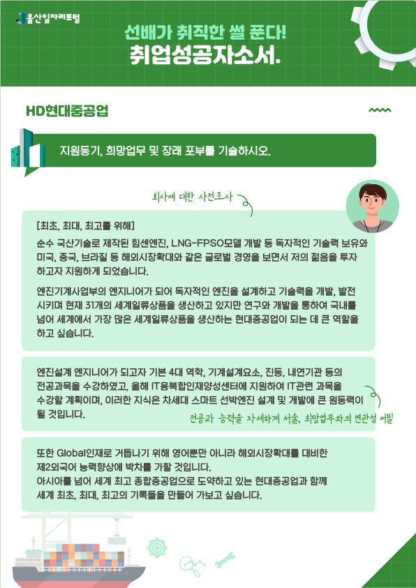 6. 선배가 취직한 썰 푼다! 취업성공 자소서 HD현대중공업  - 지원동기, 희망업무 및 장래 포부를 기술하시오.  [최초, 최대, 최고를 위해] 순수 국산기술로 제작된 힘센엔진, LNG-FPSO모델 개발 등 독자적인 기술력 보유와 미국, 중국, 브라질 등 해외시장확대와 같은 글로벌 경영을 보면서 저의 젊음을 투자하고자 지원하게 되었습니다. → 회사에 대한 사전조사 엔진기계사업부의 엔지니어가 되어 독자적인 엔진을 설계하고 기술력을 개발, 발전시키며 현재 31개의 세계일류상품을 생산하고 있지만 연구와 개발을 통하여 국내를 넘어 세계에서 가장 많은 세계일류상품을 생산하는 현대중공업이 되는 데 큰 역할을 하고 싶습니다. 엔진설계 엔지니어가 되고자 기본 4대 역학, 기계설계요소, 진동, 내연기관 등의 전공과목을 수강하였고, 올해 IT융복합인재양성센터에 지원하여 IT 관련 과목을 수강할 계획이며, 이러한 지식은 차세대 스마트 선박엔진 설계 및 개발에 큰 원동력이 될 것입니다. → 전공과 능력을 자세하게 서술, 희망업무와의 연관성 어필 또한 Global인재로 거듭나기 위해 영어뿐만 아니라 해외시장확대를 대비한 제2외국어 능력 향상에 박차를 가할 것입니다. 아시아를 넘어 세계 최고 종합중공업으로 도약하고 있는 현대중공업과 함께 세계 최초, 최대, 최고의 기록들을 만들어 가보고 싶습니다.