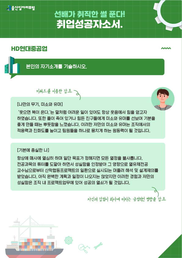 4. 선배가 취직한 썰 푼다! 취업성공 자소서 HD현대중공업  - 본인의 자기소개를 기술하시오.  [나만의 무기, 미소와 유머] → 키워드를 이용한 강조 '웃으면 복이 온다.'는 말처럼 어려운 일이 있어도 항상 웃음에서 힘을 얻고자 하였습니다. 또한 풀이 죽어 있거나 힘든 친구들에게 미소와 유머를 선보여 기분을 좋게 만들 때는 뿌듯함을 느꼈습니다. 이러한 저만의 미소와 유머는 조직에서의 적응력과 친화도를 높이고 팀원들을 하나로 뭉치게 하는 원동력이 될 것입니다.  [기본에 충실한 나] 항상 매사에 열심히 하며 일단 목표가 정해지면 모든 열정을 불사릅니다. 전공과목의 튜터를 도맡아 하면서 성실함을 인정받아 그 영향으로 열유체전공 교수님으로부터 산학협동프로젝트의 일환으로 실시되는 머플러 해석 및 설계 제의를 받았습니다. 아직 완벽한 계획과 일정이 나오지는 않았지만 이러한 경험과 저만의 성실함은 조직 내 프로젝트업무에 있어 성공의 열쇠가 될 것입니다. → 자신의 강점이 회사에 미치는 긍정적인 영향을 강조