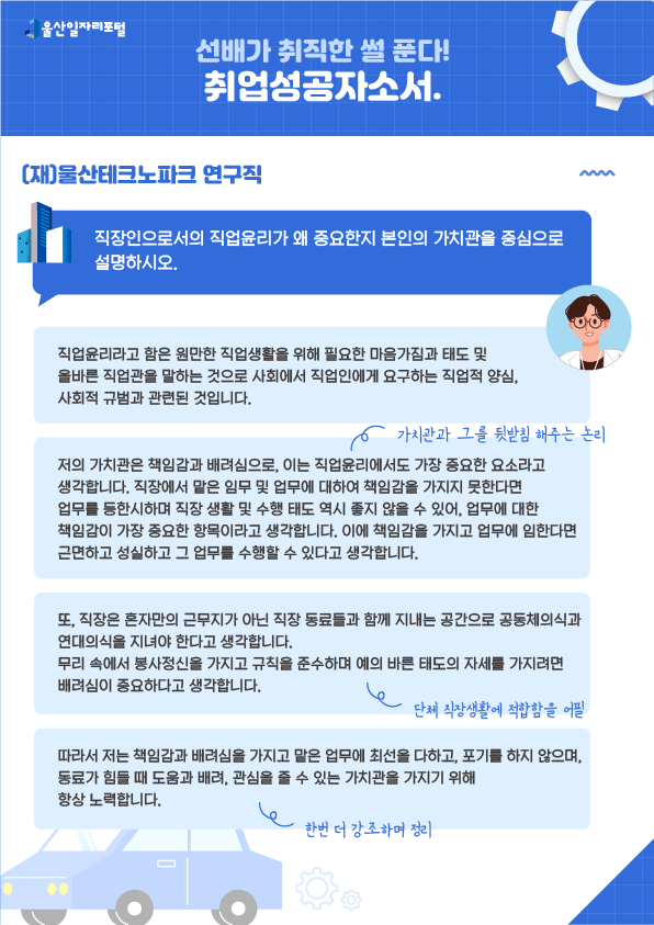 6. 선배가 취직한 썰 푼다! 취업성공 자소서 (재)울산테크노파크 연구직  - 직장인으로서의 직업윤리가 왜 중요한지 본인의 가치관을 중심으로 설명하시오.  직업윤리라고 함은 원만한 직업생활을 위해 필요한 마음가짐과 태도 및 올바른 직업관을 말하는 것으로 사회에서 직업인에게 요구하는 직업적 양심, 사회적 규범과 관련된 것입니다. 저의 가치관은 책임감과 배려심으로, 이는 직업윤리에서도 가장 중요한 요소라고 생각합니다. 직장에서 맡은 임무 및 업무에 대하여 책임감을 가지지 못한다면 업무를 등한시하여 직장 생활 및 수행 태도 역시 좋지 않을 수 있어, 업무에 대한 책임감이 가장 중요한 항목이라고 생각합니다. 이에 책임감을 가지고 업무에 임한다면 근면하고 성실하고 그 업무를 수행할 수 있다고 생각합니다. → 가치관과 그를 뒷받침 해주는 논리 또, 직장은 혼자만의 근무지가 아닌 직장 동료들과 함께 지내는 공간으로 공동체의식과 연대의식을 지녀야 한다고 생각합니다. 무리 속에서 봉사정신을 가지고 규칙을 준수하며 예의 바른 태도의 자세를 가지려면 배려심이 중요하다고 생각합니다. → 단체 직장생활에 적합함을 어필 따라서 저는 책임감과 배려심을 가지고 맡은 업무에 최선을 다하고, 포기를 하지 않으며, 동료가 힘들 때 도움과 배려, 관심을 줄 수 있는 가치관을 가지기 위해 항상 노력합니다. → 한번 더 강조하며 정리