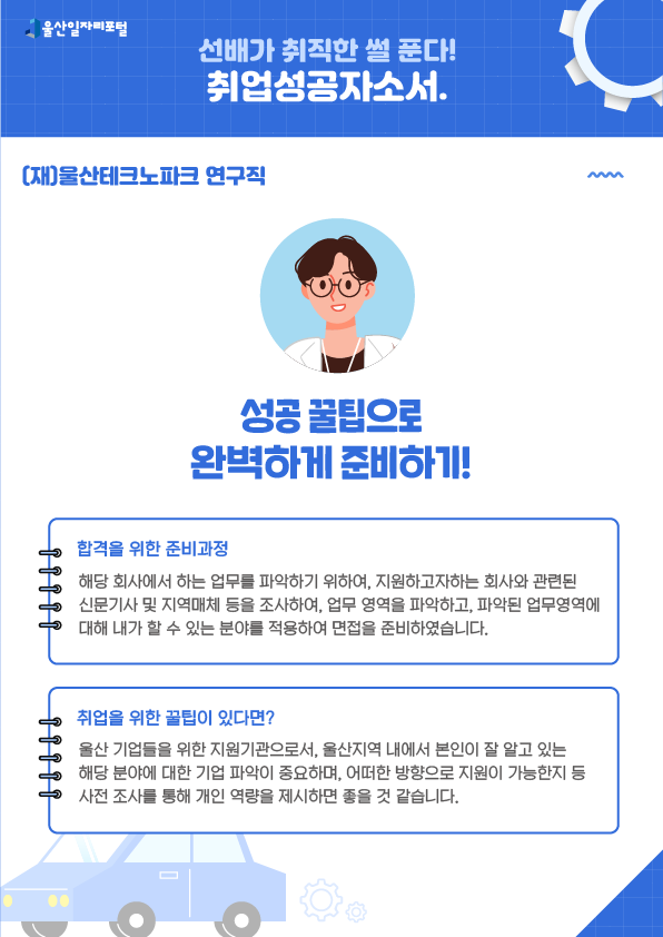 3. (재)울산테크노파크 연구직, 성공 꿀팁으로 완벽하게 준비하기!  [합격을 위한 준비과정] 해당 회사에서 하는 업무를 파악하기 위하여, 지원하고자하는 회사와 관련된 신문기사 및 지역매체 등을 조사하여, 업무 영역을 파악하고, 파악된 업무영역에 대해 내가 할 수 있는 분야를 적용하여 면접을 준비하였습니다.  [취업을 위한 꿀팁이 있다면?] 울산 기업들을 위한 지원기관으로서, 울산지역 내에서 본인이 잘 알고 있는 해당 분야에 대한 기업 파악이 중요하며, 어떠한 방향으로 지원이 가능한지 등 사전 조사를 통해 개인 역량을 제시하면 좋을 것 같습니다.