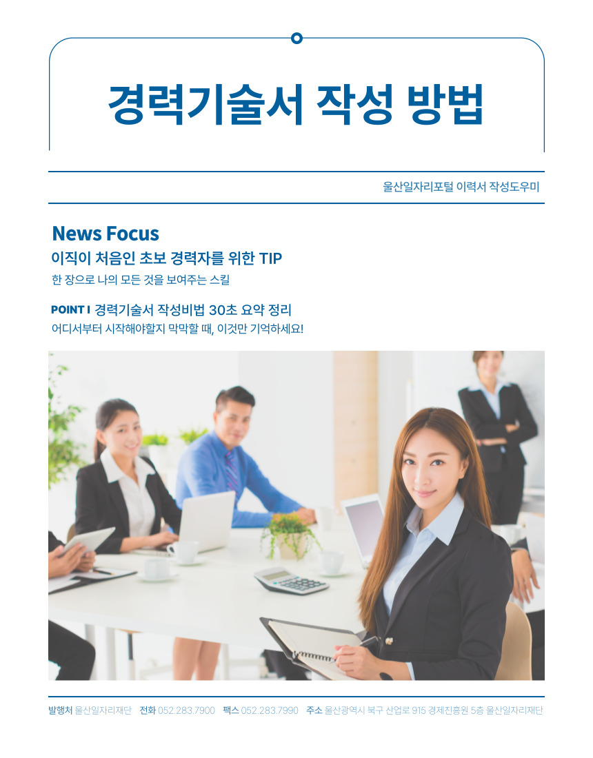 경력기술서 작성 방법 울산일자리포털 이력서 작성도우미  News Focus 이직이 처음인 초보 경력자를 위한 TIP 한 장으로 나의 모든 것을 보여주는 스킬  Point 경력기술서 작성비법 30초 요약 정리 어디서부터 시작해야할지 막막할 때, 이것만 기억하세요!  발행처 울산일자리재단 전화 052-283-7900 팩스 052-283-7990 주소 울산광역시 북구 산업로 915 경제진흥원 5층 울산일자리재단