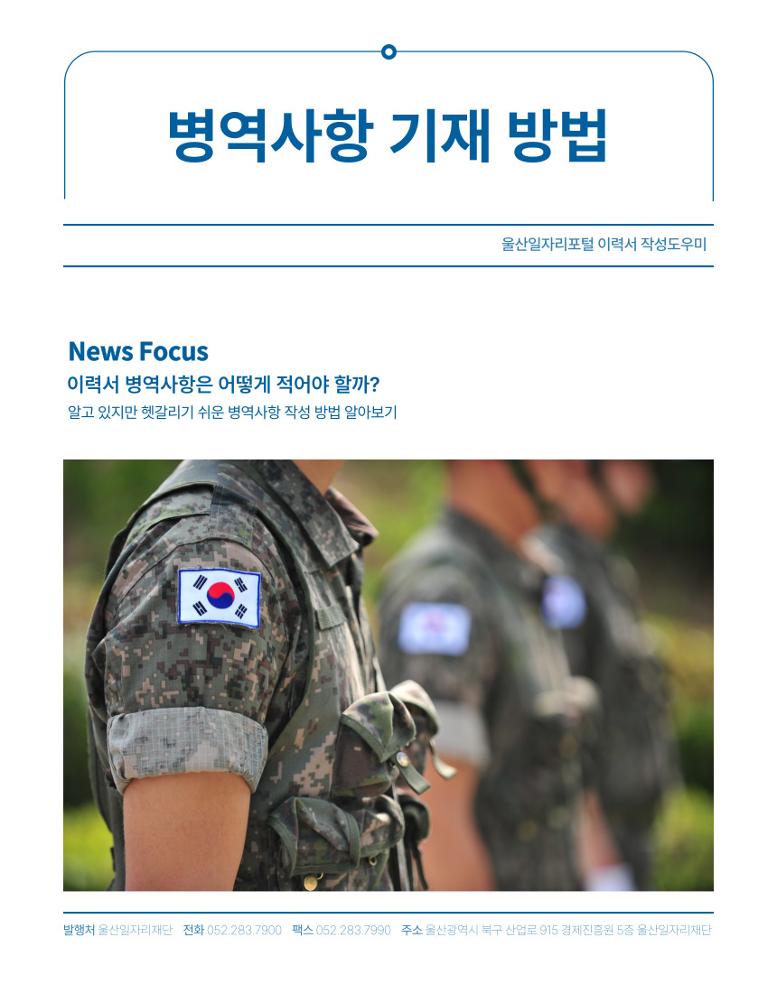 병역사항 기재 방법 울산일자리포털 이력서 작성도우미  News Focus 이력서 병역사항은 어떻게 적어야 할까? 알고 있지만 헷갈리지 쉬운 병역사항 작성 방법 알아보기 발행처 울산일자리재단 전화 052-283-7900 팩스 052-283-7990 주소 울산광역시 북구 산업로 915 경제진흥원 5층 울산일자리재단